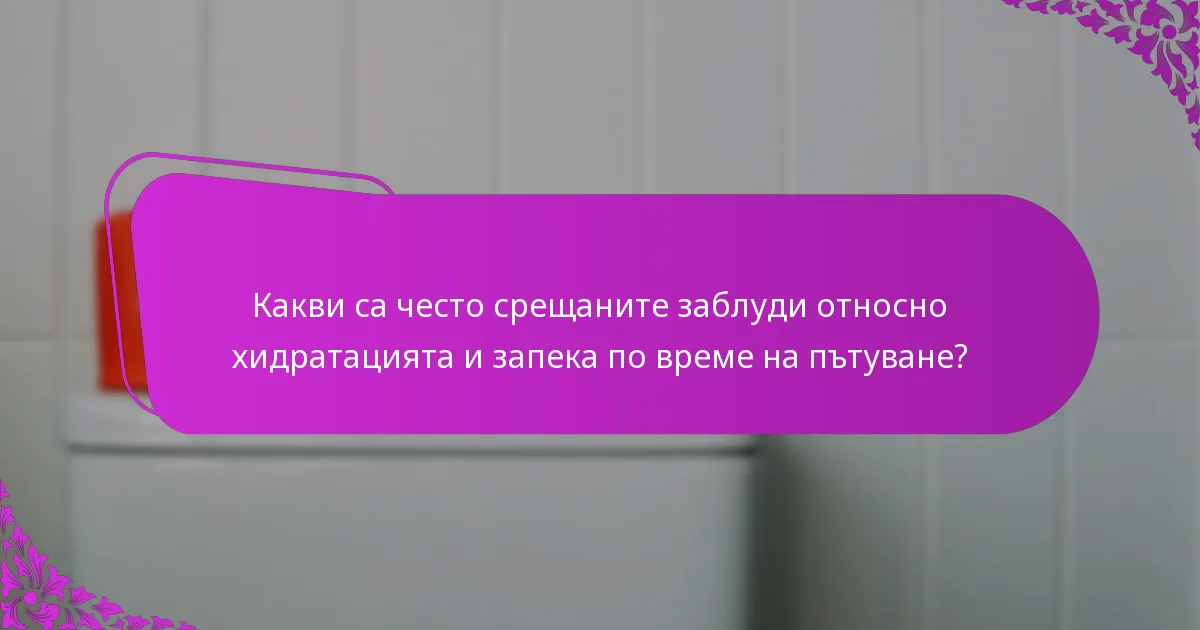 Какви са често срещаните заблуди относно хидратацията и запека по време на пътуване?